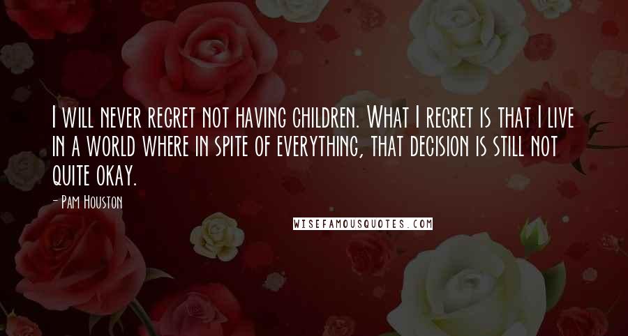Pam Houston Quotes: I will never regret not having children. What I regret is that I live in a world where in spite of everything, that decision is still not quite okay.