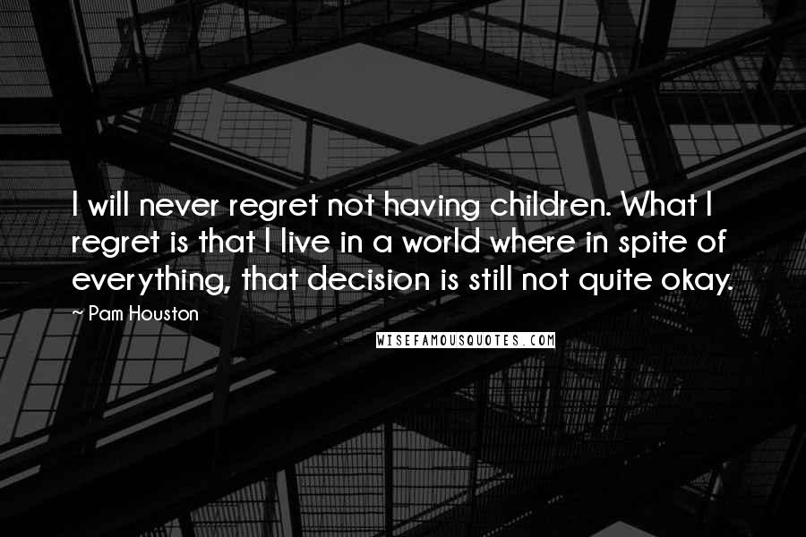 Pam Houston Quotes: I will never regret not having children. What I regret is that I live in a world where in spite of everything, that decision is still not quite okay.