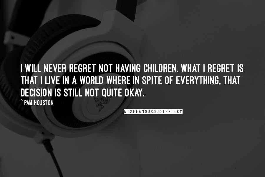 Pam Houston Quotes: I will never regret not having children. What I regret is that I live in a world where in spite of everything, that decision is still not quite okay.