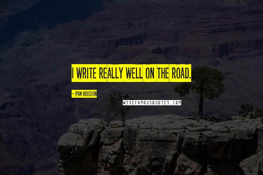 Pam Houston Quotes: I write really well on the road.