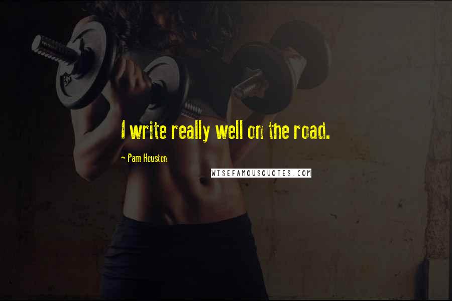 Pam Houston Quotes: I write really well on the road.