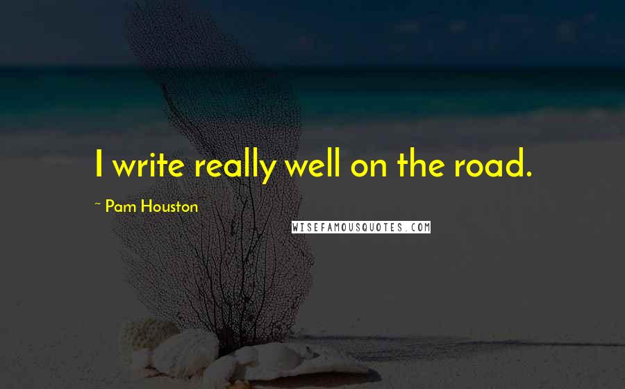 Pam Houston Quotes: I write really well on the road.