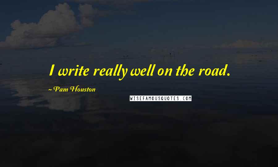 Pam Houston Quotes: I write really well on the road.