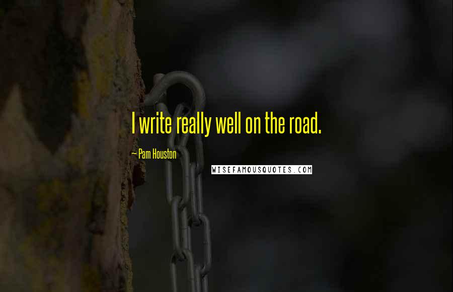 Pam Houston Quotes: I write really well on the road.