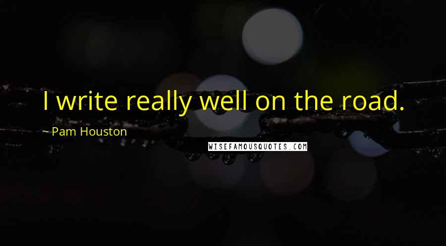 Pam Houston Quotes: I write really well on the road.