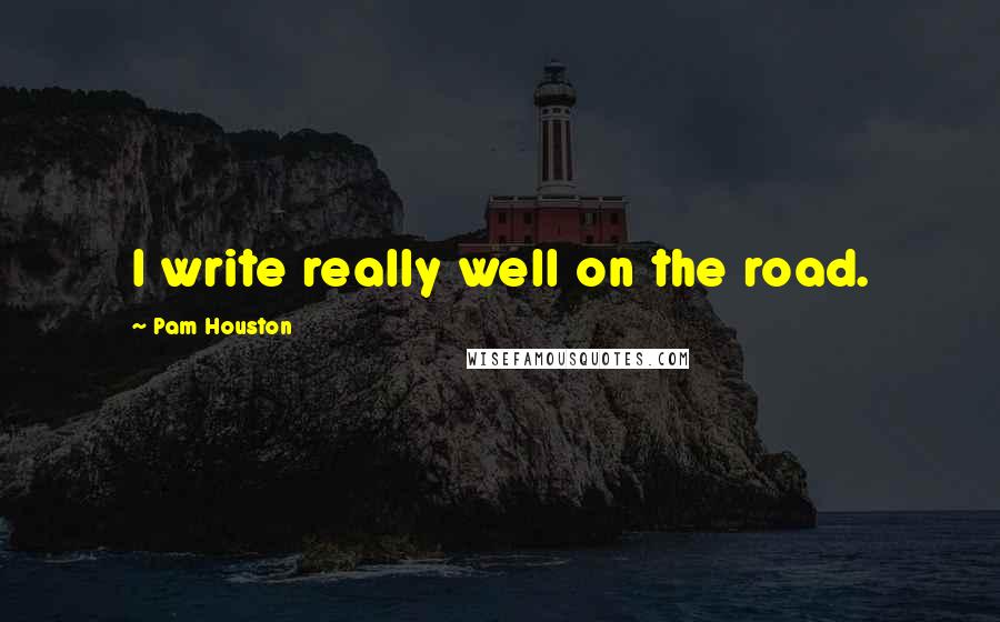 Pam Houston Quotes: I write really well on the road.