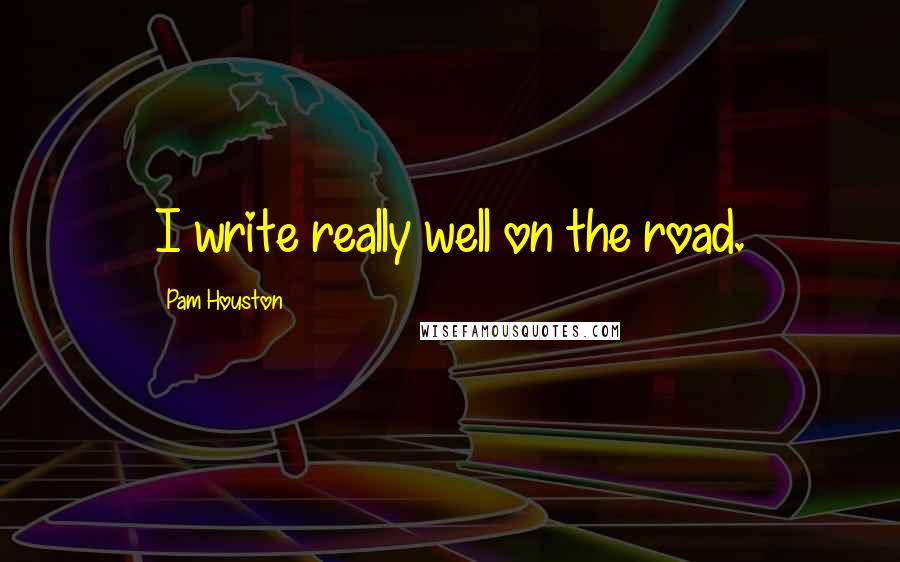 Pam Houston Quotes: I write really well on the road.