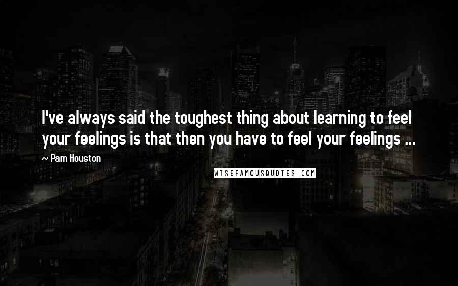 Pam Houston Quotes: I've always said the toughest thing about learning to feel your feelings is that then you have to feel your feelings ...