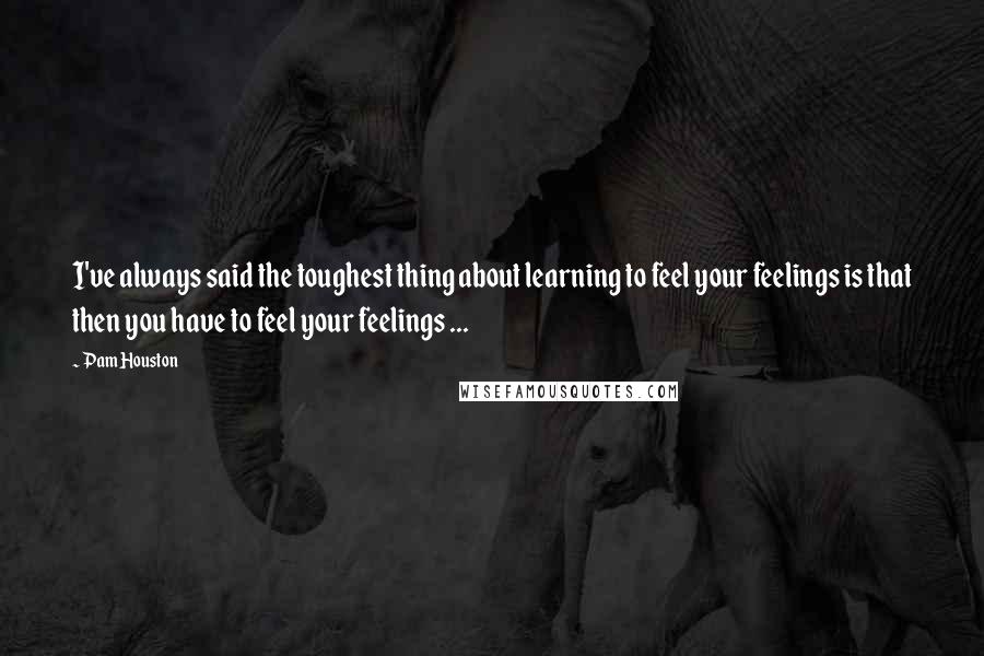 Pam Houston Quotes: I've always said the toughest thing about learning to feel your feelings is that then you have to feel your feelings ...