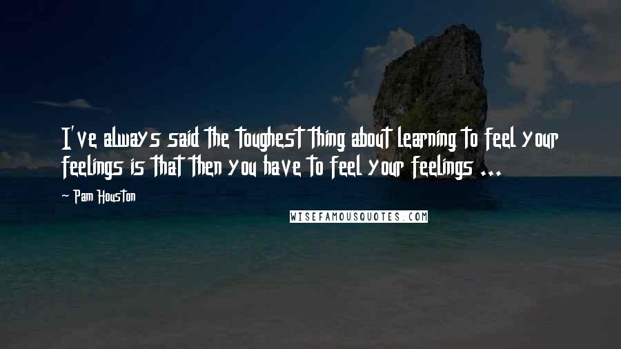 Pam Houston Quotes: I've always said the toughest thing about learning to feel your feelings is that then you have to feel your feelings ...