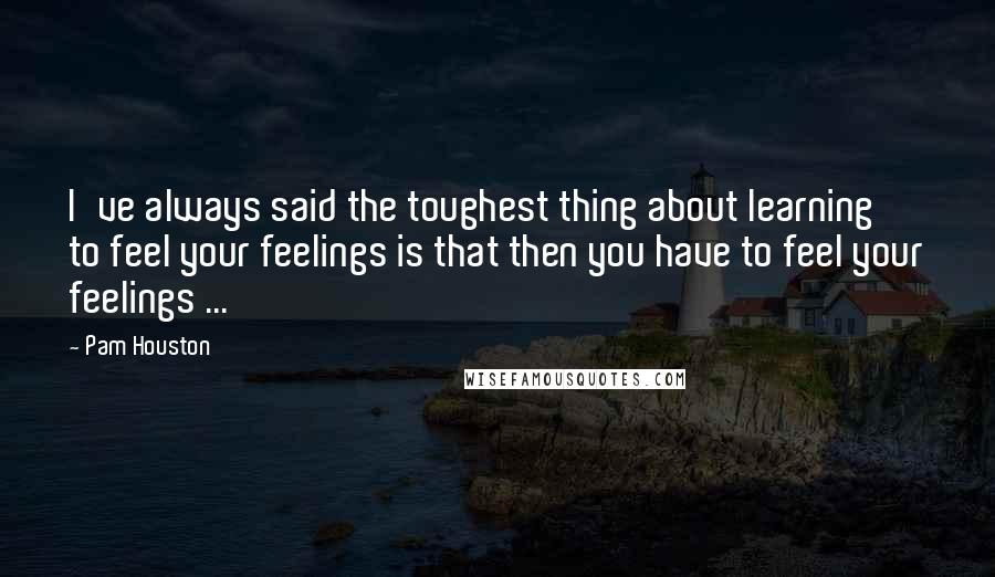 Pam Houston Quotes: I've always said the toughest thing about learning to feel your feelings is that then you have to feel your feelings ...