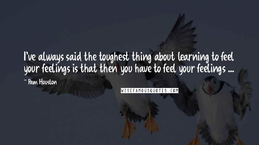 Pam Houston Quotes: I've always said the toughest thing about learning to feel your feelings is that then you have to feel your feelings ...