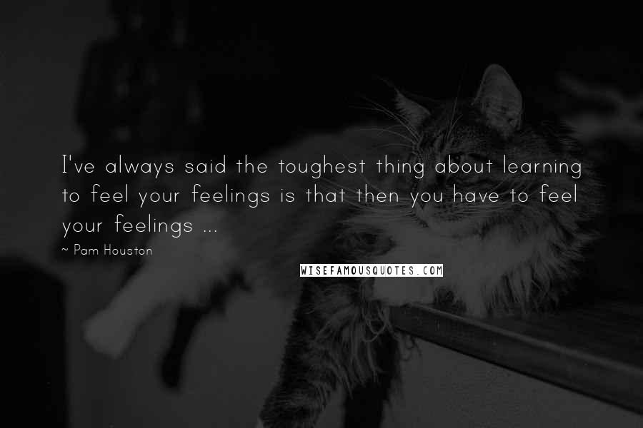 Pam Houston Quotes: I've always said the toughest thing about learning to feel your feelings is that then you have to feel your feelings ...