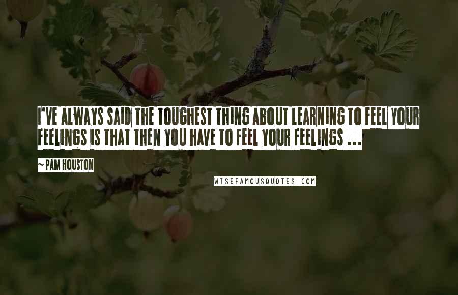 Pam Houston Quotes: I've always said the toughest thing about learning to feel your feelings is that then you have to feel your feelings ...