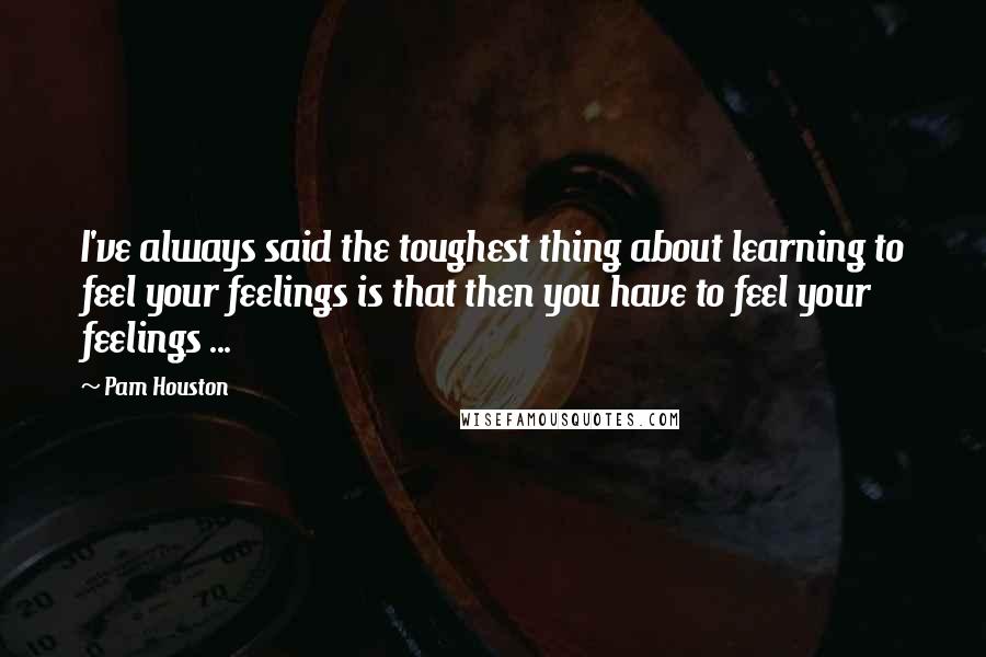 Pam Houston Quotes: I've always said the toughest thing about learning to feel your feelings is that then you have to feel your feelings ...