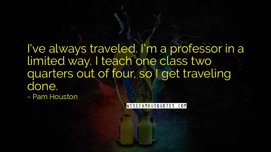 Pam Houston Quotes: I've always traveled. I'm a professor in a limited way. I teach one class two quarters out of four, so I get traveling done.