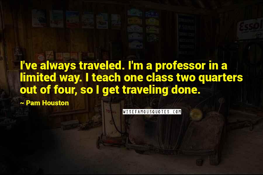 Pam Houston Quotes: I've always traveled. I'm a professor in a limited way. I teach one class two quarters out of four, so I get traveling done.