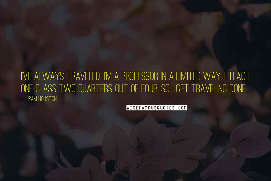 Pam Houston Quotes: I've always traveled. I'm a professor in a limited way. I teach one class two quarters out of four, so I get traveling done.