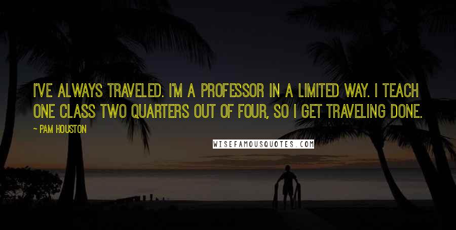 Pam Houston Quotes: I've always traveled. I'm a professor in a limited way. I teach one class two quarters out of four, so I get traveling done.