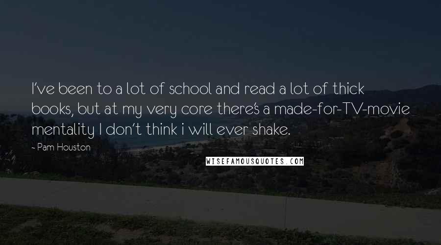 Pam Houston Quotes: I've been to a lot of school and read a lot of thick books, but at my very core there's a made-for-TV-movie mentality I don't think i will ever shake.