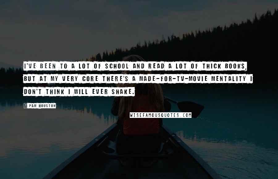 Pam Houston Quotes: I've been to a lot of school and read a lot of thick books, but at my very core there's a made-for-TV-movie mentality I don't think i will ever shake.