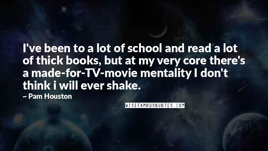 Pam Houston Quotes: I've been to a lot of school and read a lot of thick books, but at my very core there's a made-for-TV-movie mentality I don't think i will ever shake.