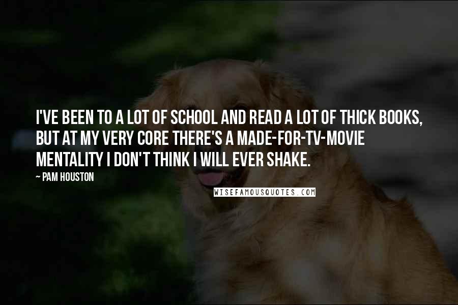 Pam Houston Quotes: I've been to a lot of school and read a lot of thick books, but at my very core there's a made-for-TV-movie mentality I don't think i will ever shake.