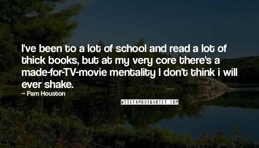 Pam Houston Quotes: I've been to a lot of school and read a lot of thick books, but at my very core there's a made-for-TV-movie mentality I don't think i will ever shake.