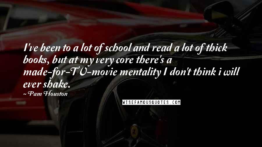 Pam Houston Quotes: I've been to a lot of school and read a lot of thick books, but at my very core there's a made-for-TV-movie mentality I don't think i will ever shake.