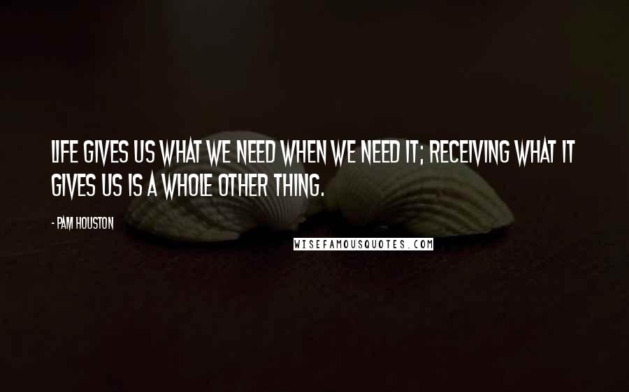 Pam Houston Quotes: Life gives us what we need when we need it; receiving what it gives us is a whole other thing.