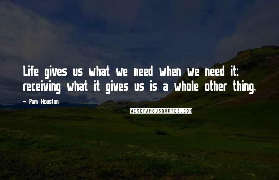 Pam Houston Quotes: Life gives us what we need when we need it; receiving what it gives us is a whole other thing.