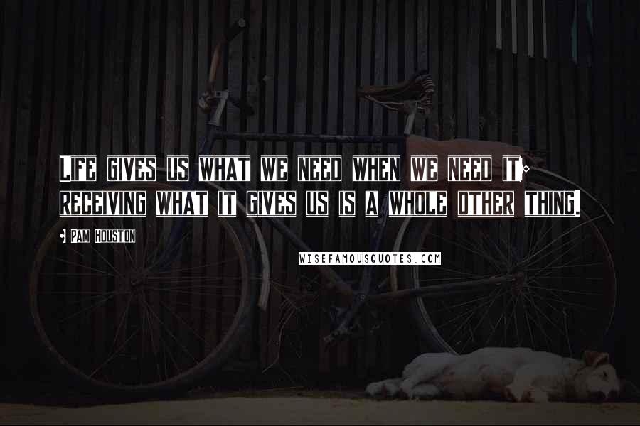 Pam Houston Quotes: Life gives us what we need when we need it; receiving what it gives us is a whole other thing.