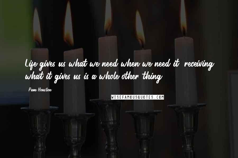 Pam Houston Quotes: Life gives us what we need when we need it; receiving what it gives us is a whole other thing.