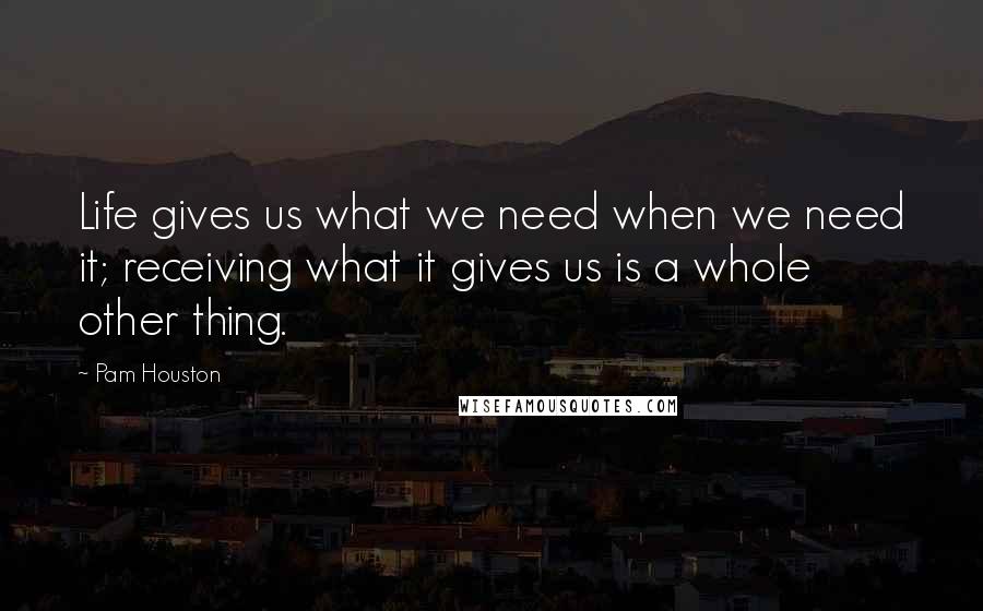 Pam Houston Quotes: Life gives us what we need when we need it; receiving what it gives us is a whole other thing.