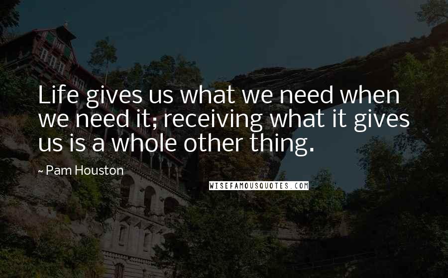 Pam Houston Quotes: Life gives us what we need when we need it; receiving what it gives us is a whole other thing.