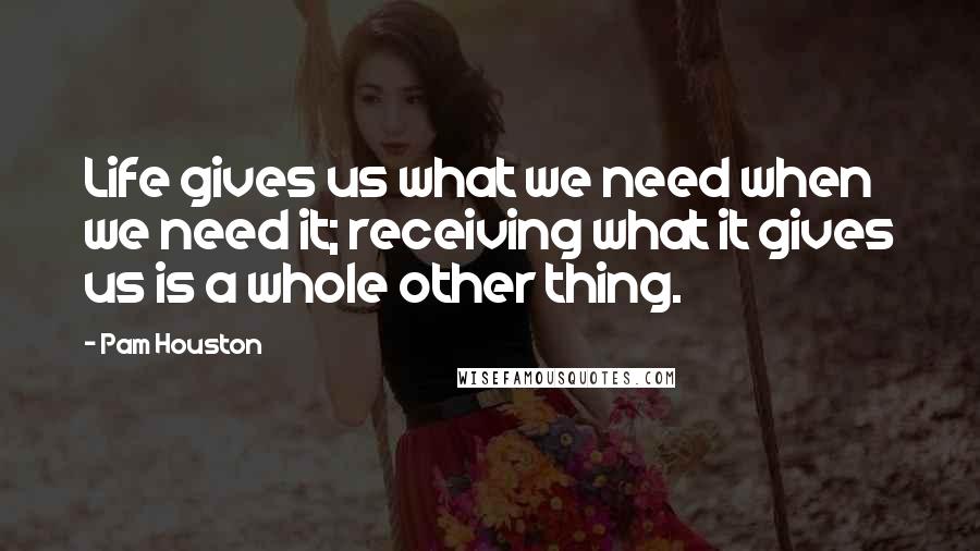 Pam Houston Quotes: Life gives us what we need when we need it; receiving what it gives us is a whole other thing.