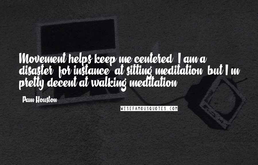 Pam Houston Quotes: Movement helps keep me centered. I am a disaster, for instance, at sitting meditation, but I'm pretty decent at walking meditation.