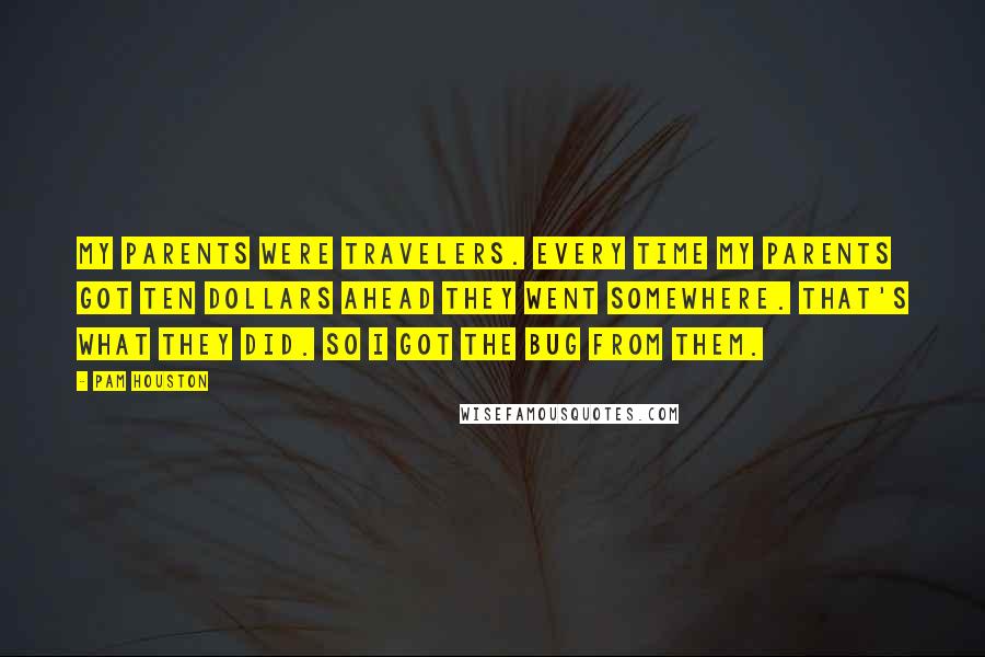 Pam Houston Quotes: My parents were travelers. Every time my parents got ten dollars ahead they went somewhere. That's what they did. So I got the bug from them.