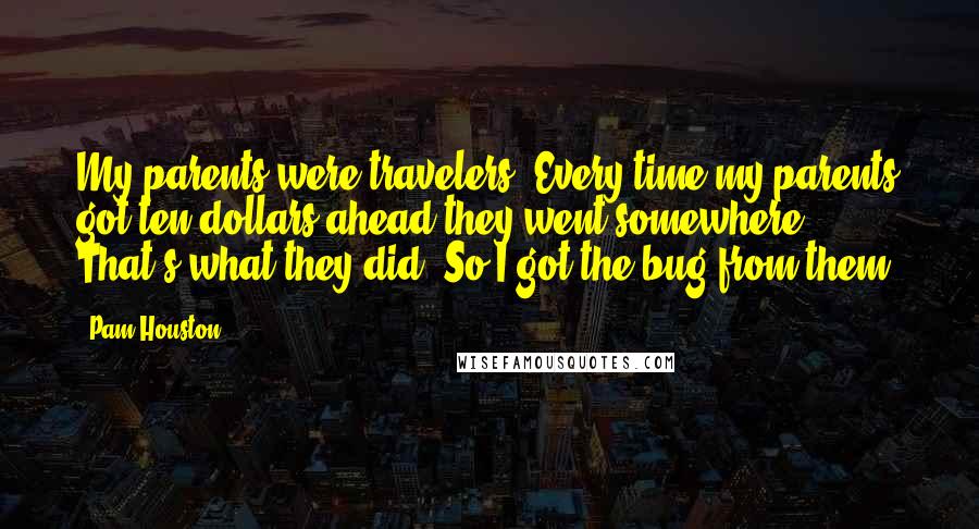 Pam Houston Quotes: My parents were travelers. Every time my parents got ten dollars ahead they went somewhere. That's what they did. So I got the bug from them.