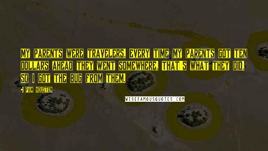 Pam Houston Quotes: My parents were travelers. Every time my parents got ten dollars ahead they went somewhere. That's what they did. So I got the bug from them.