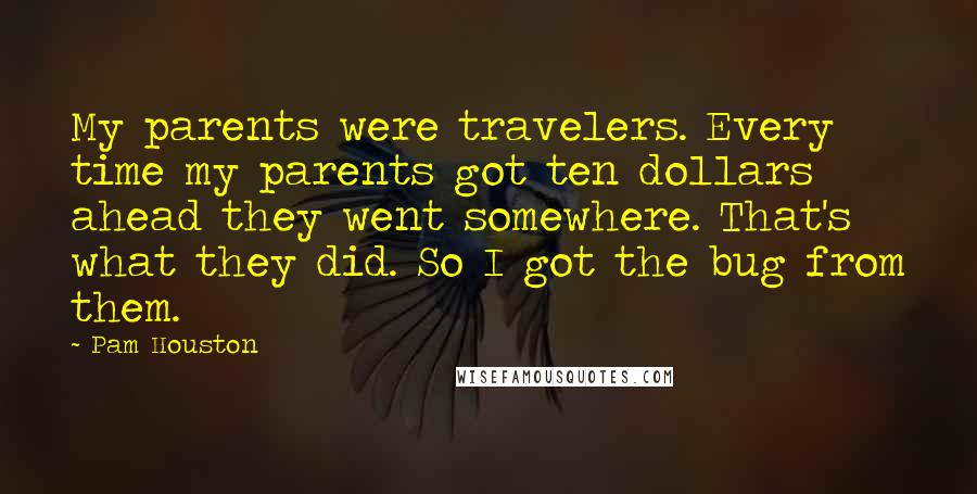 Pam Houston Quotes: My parents were travelers. Every time my parents got ten dollars ahead they went somewhere. That's what they did. So I got the bug from them.