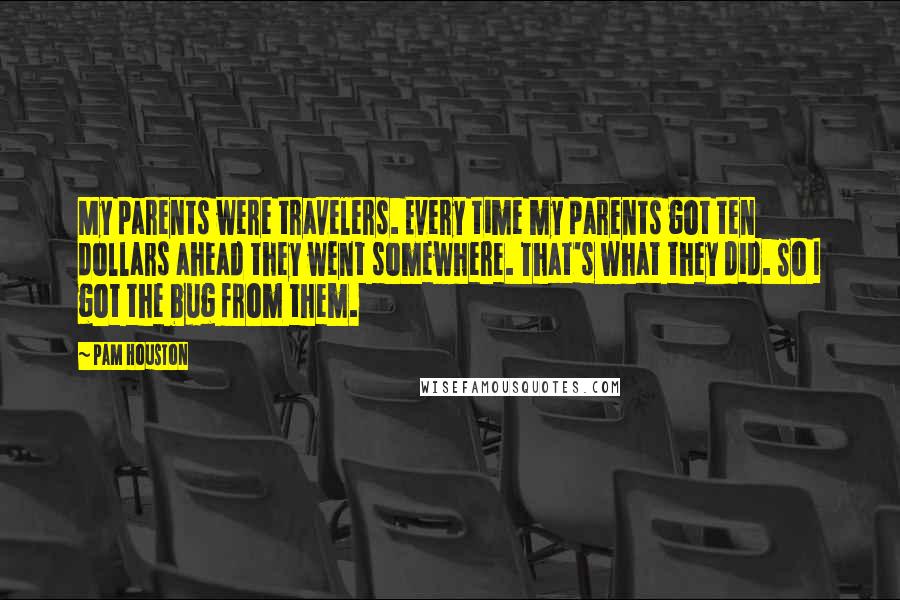 Pam Houston Quotes: My parents were travelers. Every time my parents got ten dollars ahead they went somewhere. That's what they did. So I got the bug from them.