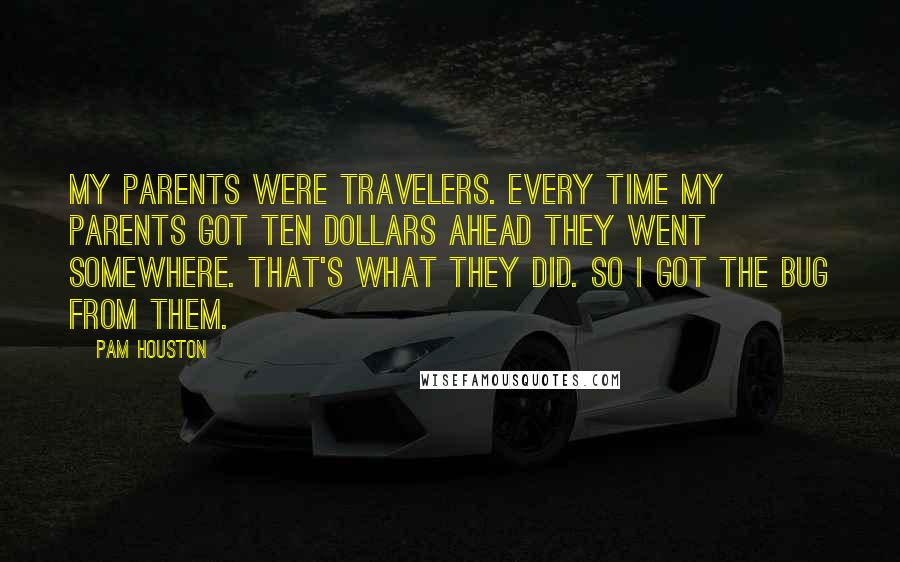 Pam Houston Quotes: My parents were travelers. Every time my parents got ten dollars ahead they went somewhere. That's what they did. So I got the bug from them.