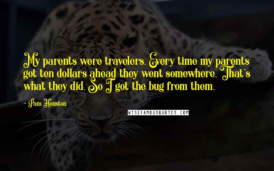 Pam Houston Quotes: My parents were travelers. Every time my parents got ten dollars ahead they went somewhere. That's what they did. So I got the bug from them.