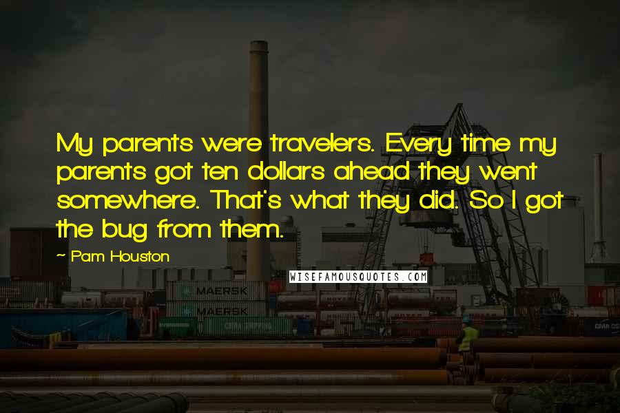 Pam Houston Quotes: My parents were travelers. Every time my parents got ten dollars ahead they went somewhere. That's what they did. So I got the bug from them.