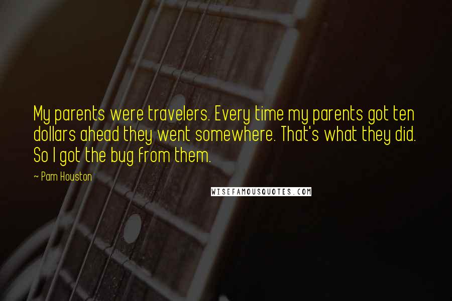 Pam Houston Quotes: My parents were travelers. Every time my parents got ten dollars ahead they went somewhere. That's what they did. So I got the bug from them.