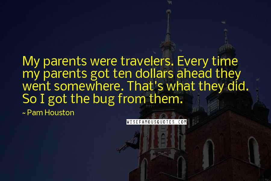 Pam Houston Quotes: My parents were travelers. Every time my parents got ten dollars ahead they went somewhere. That's what they did. So I got the bug from them.