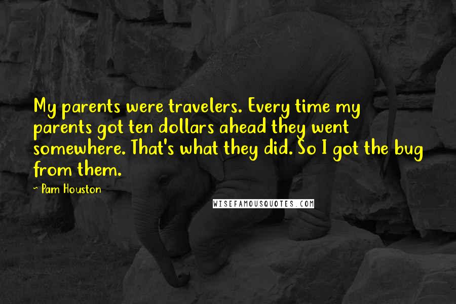 Pam Houston Quotes: My parents were travelers. Every time my parents got ten dollars ahead they went somewhere. That's what they did. So I got the bug from them.