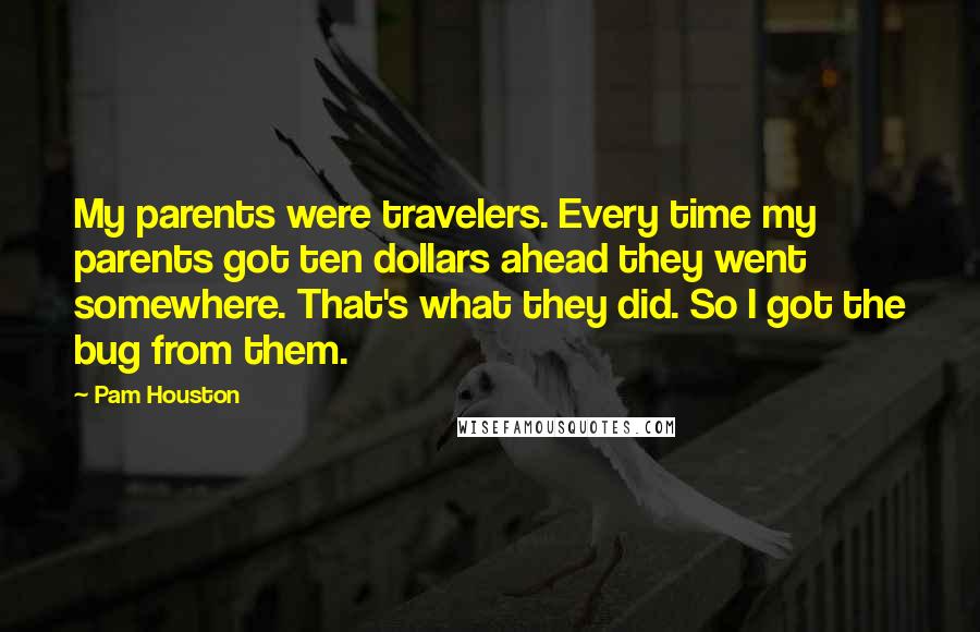 Pam Houston Quotes: My parents were travelers. Every time my parents got ten dollars ahead they went somewhere. That's what they did. So I got the bug from them.