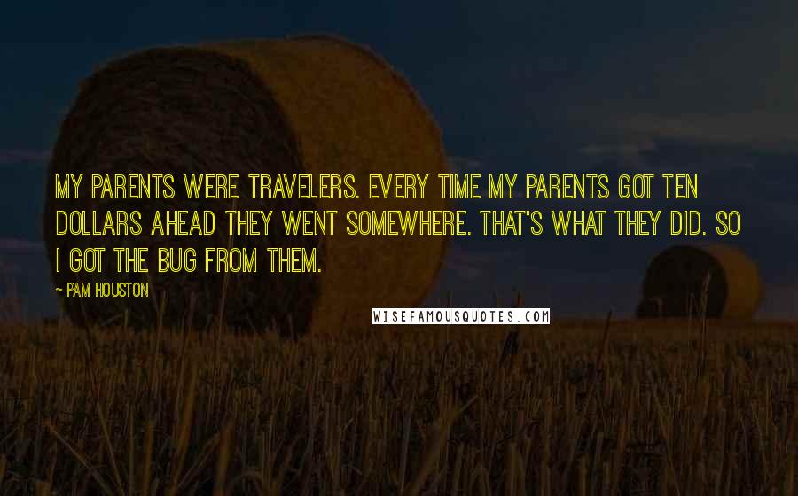 Pam Houston Quotes: My parents were travelers. Every time my parents got ten dollars ahead they went somewhere. That's what they did. So I got the bug from them.